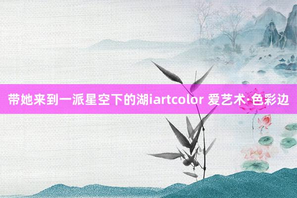 带她来到一派星空下的湖iartcolor 爱艺术·色彩边