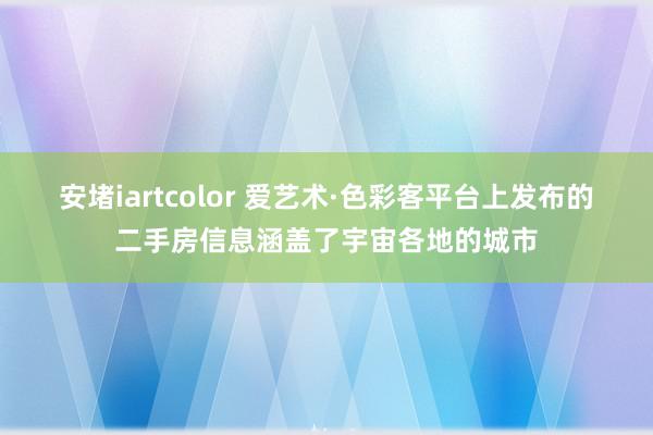 安堵iartcolor 爱艺术·色彩客平台上发布的二手房信息涵盖了宇宙各地的城市